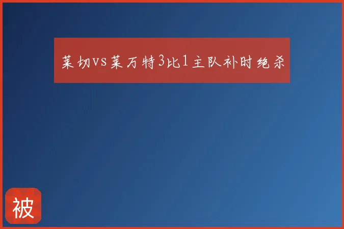 莱切vs莱万特3比1主队补时绝杀